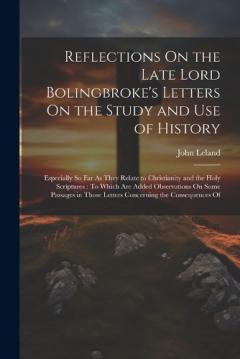 Reflections On the Late Lord Bolingbroke's Letters On the Study and Use of History: Especially So Far As They Relate to Christianity and the Holy Scriptures: To Which Are Added Observations On Some Passages in Those Letters Concerning the Consequence