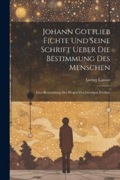 Johann Gottlieb Fichte Und Seine Schrift Ueber Die Bestimmung Des Menschen: Eine Betrachtung Des Wegen Zur Geistigen Freiheit