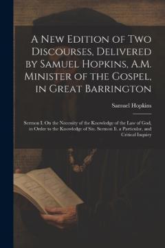 A New Edition of Two Discourses, Delivered by Samuel Hopkins, A.M. Minister of the Gospel, in Great Barrington: Sermon I. On the Necessity of the Knowledge of the Law of God, in Order to the Knowledge of Sin. Sermon Ii. a Particular, and Critical Inq
