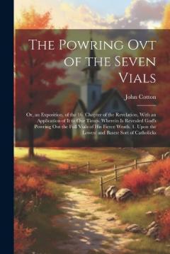The Powring Ovt of the Seven Vials: Or, an Exposition, of the 16. Chapter of the Revelation, With an Application of It to Our Times. Wherein Is Revealed God's Powring Out the Full Vials of His Fierce Wrath. 1. Upon the Lowest and Basest Sort of Catho
