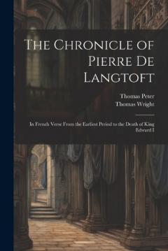 The Chronicle of Pierre De Langtoft: In French Verse From the Earliest Period to the Death of King Edward I