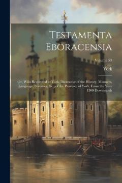 Testamenta Eboracensia: Or, Wills Registered at York, Illustrative of the History, Manners, Language, Statistics, &c., of the Province of York, From the Year 1300 Downwards; Volume 53