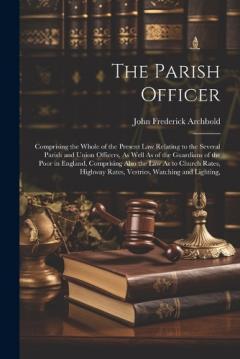 Coperta cărții The Parish Officer: Comprising the Whole of the Present Law Relating to the Several Parish and Union Officers, As Well As of the Guardians of the Poor in England, Comprising Also the Law As to Church Rates, Highway Rates, Vestries, Watching and Light
