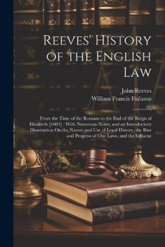 Reeves' History of the English Law: From the Time of the Romans to the End of the Reign of Elizabeth [1603]: With Numerous Notes, and an Introductory Dissertation On the Nature and Use of Legal History, the Rise and Progress of Our Laws, and the Infl