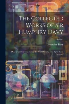 The Collected Works of Sir Humphry Davy: Discourses Delivered Before the Royal Society, and Agricultural Lectures; Series 1