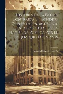 Coperta cărții Historia De La Deuda Contraida En Londres Con Un Apéndice Sobre El Estado Actual De La Hacienda Publica Por El Lic. Joaquin D. Casasus