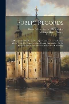 Public Records: A Description of the Contents, Objects, and Uses of the Various Works Printed by Authority of the Record Commission; for the Advancement of Historical and Antiquarian Knowledge