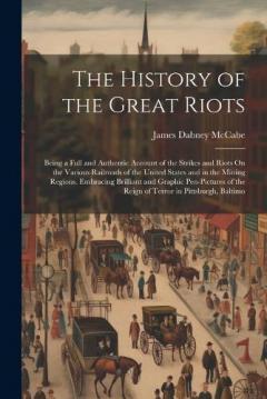 The History of the Great Riots: Being a Full and Authentic Account of the Strikes and Riots On the Various Railroads of the United States and in the Mining Regions. Embracing Brilliant and Graphic Pen-Pictures of the Reign of Terror in Pittsburgh, Ba