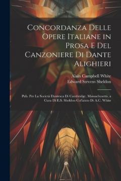 Concordanza Delle Opere Italiane in Prosa E Del Canzoniere Di Dante Alighieri: Pub. Per La Società Dantesca Di Cambridge, Massachusetts, a Cura Di E.S. Sheldon Col'aiuto Di A.C. White