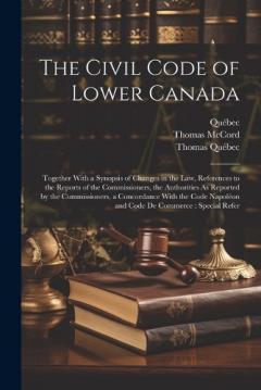 The Civil Code of Lower Canada: Together With a Synopsis of Changes in the Law, References to the Reports of the Commissioners, the Authorities As Reported by the Commissioners, a Concordance With the Code Napoléon and Code De Commerce: Special Refer