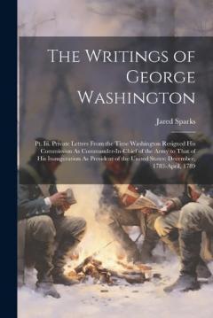 The Writings of George Washington: Pt. Iii. Private Letters From the Time Washington Resigned His Commission As Commander-In-Chief of the Army to That of His Inauguration As President of the United States: December, 1783-April, 1789