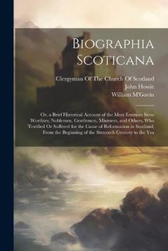 Biographia Scoticana: Or, a Brief Historical Account of the Most Eminent Scots Worthies; Noblemen, Gentlemen, Ministers, and Others, Who Testified Or Suffered for the Cause of Reformation in Scotland, From the Beginning of the Sixteenth Century to th