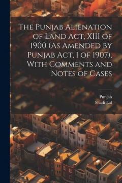 The Punjab Alienation of Land Act, XIII of 1900 (As Amended by Punjab Act, I of 1907), With Comments and Notes of Cases