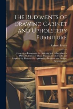 The Rudiments of Drawing Cabinet and Upholstery Furniture: Comprising Instructions for Designing and Delineating the Different Articles of Those Branches Geometrically and Perspectively, Illustrated by Appropriate Diagrams and Designs, Proportioned..