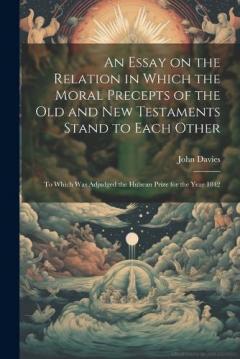 An Essay on the Relation in Which the Moral Precepts of the Old and New Testaments Stand to Each Other: To Which Was Adjudged the Hulsean Prize for the Year 1842