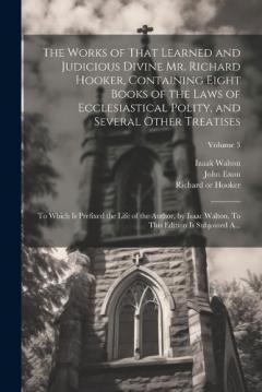 The Works of That Learned and Judicious Divine Mr. Richard Hooker, Containing Eight Books of the Laws of Ecclesiastical Polity, and Several Other Treatises: To Which is Prefixed the Life of the Author, by Isaac Walton. To This Edition is Subjoined A.