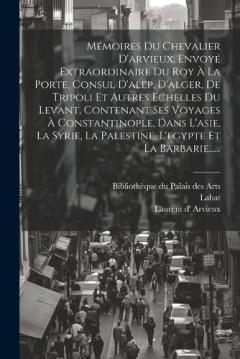 Mémoires Du Chevalier D'arvieux, Envoyé Extraordinaire Du Roy À La Porte, Consul D'alep, D'alger, De Tripoli Et Autres Echelles Du Levant, Contenant Ses Voyages À Constantinople, Dans L'asie, La Syrie, La Palestine, L'egypte Et La Barbarie......