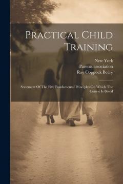 Practical Child Training: Statement Of The Five Fundamental Principles On Which The Course Is Based