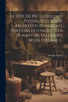 Le Vite De Più Eccellenti Pittori, Scultori E Architetti, Pubblicate Per Cura Di Una Società Di Amatori Delle Arti Belle, Volume 1...
