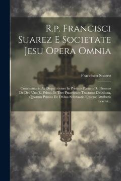 R.p. Francisci Suarez E Societate Jesu Opera Omnia: Commentaria Ac Disputationes In Primam Partem D. Thomae De Deo Uno Et Primo, In Tres Praecipuos Tractatus Distributa, Quorum Primus De Divina Substantia Ejusque Attributis Tractat...