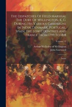 The Dispatches Of Field Marshal The Duke Of Wellington, K. G. During His Various Campaigns In India, Denmark, Portugal, Spain, The Low Countries And France From 1799 To 1818: Index; Volume 13
