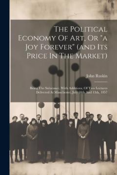 The Political Economy Of Art, Or "a Joy Forever" (and Its Price In The Market): Being The Substance, With Additions, Of Two Lectures Delivered At Manchester, July 10th And 13th, 1857