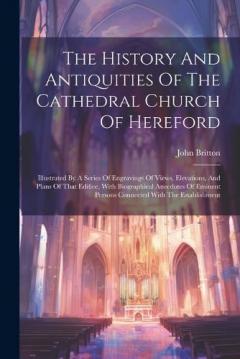The History And Antiquities Of The Cathedral Church Of Hereford: Illustrated By A Series Of Engravings Of Views, Elevations, And Plans Of That Edifice, With Biographical Anecdotes Of Eminent Persons Connected With The Establishment
