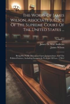 The Works Of James Wilson, Associate Justice Of The Supreme Court Of The United States ...: Being His Public Discourses Upon Jurisprudence And The Political Science, Including Lectures As Professor Of Law, 1790-2; Volume 1