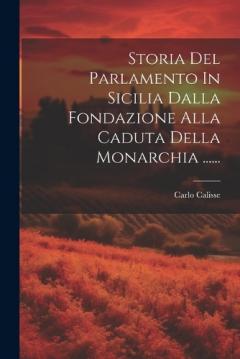 Storia Del Parlamento In Sicilia Dalla Fondazione Alla Caduta Della Monarchia ......