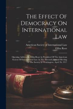 The Effect Of Democracy On International Law: Opening Address By Elihu Root As President Of The American Society Of International Law At The Eleventh Annual Meeting Of The Society In Washington, April 26, 1917