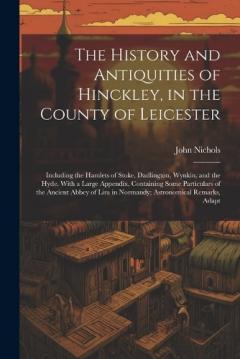 The History and Antiquities of Hinckley, in the County of Leicester: Including the Hamlets of Stoke, Dadlington, Wynkin, and the Hyde. With a Large Appendix, Containing Some Particulars of the Ancient Abbey of Lira in Normandy; Astronomical Remarks,