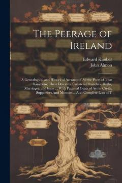 The Peerage of Ireland: A Genealogical and Historical Account of All the Peers of That Kingdom; Their Descents, Collateral Branches, Births, Marriages, and Issue ... With Paternal Coats of Arms, Crests, Supporters, and Mottoes ... Also Complete Lists