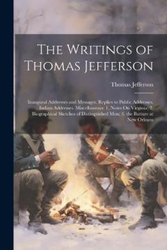The Writings of Thomas Jefferson: Inaugural Addresses and Messages. Replies to Public Addresses. Indian Addresses. Miscellaneous: 1. Notes On Virginia; 2. Biographical Sketches of Distinguished Men; 3. the Batture at New Orleans