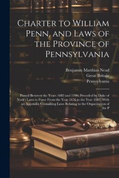 Charter to William Penn, and Laws of the Province of Pennsylvania: Passed Between the Years 1682 and 1700, Preceded by Duke of York's Laws in Force From the Year 1676 to the Year 1682, With an Appendix Containing Laws Relating to the Organization of