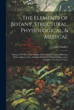 The Elements of Botany, Structural, Physiological, & Medical: Being a 6Th Ed. of the Outline of the First Principles of Botany, With a Sketch of the Artificial Methods of Classification, and a Glossary of Technical Terms