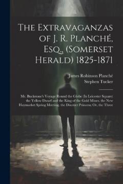 The Extravaganzas of J. R. Planché, Esq., (Somerset Herald) 1825-1871: Mr. Buckstone's Voyage Round the Globe (In Leicester Square) the Yellow Dwarf and the King of the Gold Mines. the New Haymarket Spring Meeting. the Discreet Princess; Or, the Thre