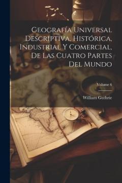 Coperta cărții Geografía Universal Descriptiva, Histórica, Industrial Y Comercial, De Las Cuatro Partes Del Mundo; Volume 6