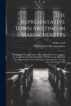 The Representative Town Meeting in Massachusetts: Address of the President of the Massachusetts Bar Association at the Annual Meeting, On December 7, 1918, On the Subject of "the Representative Town Meeting in Massachusetts" and the Discussion Which