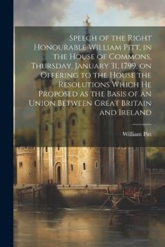 Coperta cărții Speech of the Right Honourable William Pitt, in the House of Commons, Thursday, January 31, 1799, on Offering to the House the Resolutions Which he Proposed as the Basis of an Union Between Great Britain and Ireland