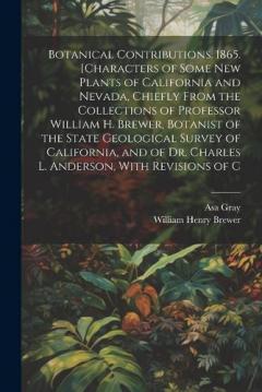 Botanical Contributions. 1865. [Characters of Some new Plants of California and Nevada, Chiefly From the Collections of Professor William H. Brewer, Botanist of the State Geological Survey of California, and of Dr. Charles L. Anderson, With Revisions