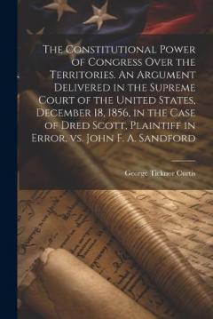 The Constitutional Power of Congress Over the Territories. An Argument Delivered in the Supreme Court of the United States, December 18, 1856, in the Case of Dred Scott, Plaintiff in Error, vs. John F. A. Sandford