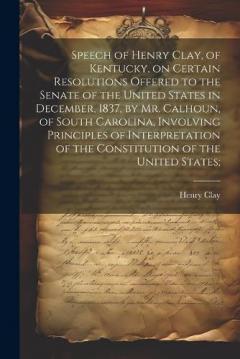 Speech of Henry Clay, of Kentucky, on Certain Resolutions Offered to the Senate of the United States in December, 1837, by Mr. Calhoun, of South Carolina, Involving Principles of Interpretation of the Constitution of the United States;