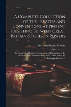 A Complete Collection of the Treaties and Conventions at Present Subsisting Between Great Britain & Foreign Powers; so far as They Relate to Commerce and Navigation; to the Repression and Abolition of the Slave Trade; and to the Privileges and Intere