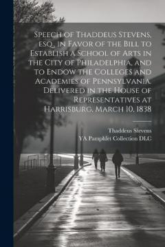 Speech of Thaddeus Stevens, esq., in Favor of the Bill to Establish a School of Arts in the City of Philadelphia, and to Endow the Colleges and Academies of Pennsylvania. Delivered in the House of Representatives at Harrisburg, March 10, 1838