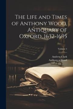 Coperta cărții The Life and Times of Anthony Wood, Antiquary of Oxford, 1632-1695; Volume 4