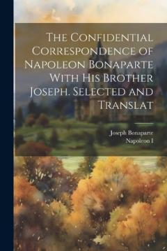 The Confidential Correspondence of Napoleon Bonaparte With his Brother Joseph. Selected and Translat