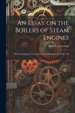 An Essay on the Boilers of Steam Engines: Their Calculation, Construction, and Management, With a Vi
