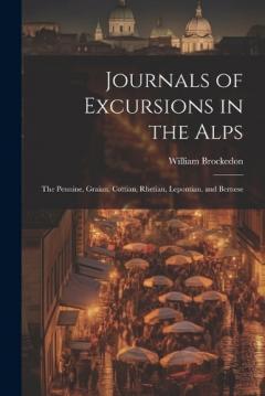 Journals of Excursions in the Alps: The Pennine, Graian, Cottian, Rhetian, Lepontian, and Bernese