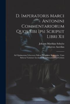 D. Imperatoris Marci Antonini Commentariorum Quos Sibi Ipsi Scripsit Libri Xii: Ad Optimorum Librorum Fidem Diligenter Recognita. Cum Selecta Varietate Lectionis Et Adnotationibus Criticis