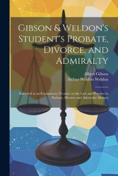 Gibson & Weldon's Student's Probate, Divorce, and Admiralty: Intended as an Explanatory Treatise on the law and Practice in Probate, Divorce and Admiralty Matters